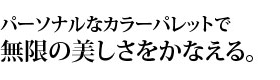 パーソナルなカラーパレットで無限の美しさをかなえる