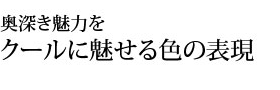 奥深き魅力をクールに魅せる色の表現