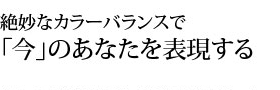 絶妙なカラーバランスで今のあなたを表現する