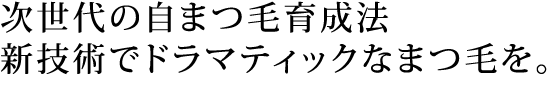次世代の自まつ毛育成法。新技術でドラマティックなまつ毛を。