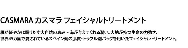 カスマラ フェイシャルトリートメント　肌が軽やかに踊りだす大地の恵み...海が与えてくれる潤い。大地が持つ生命の強さ、世界45カ国で愛されているスペイン発の肌質・トラブル別パックを用いたフェイシャルトリートメント