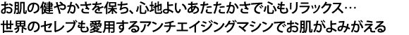 お肌の健やかさを保ち、心地よいあたたかさで心もリラックス　世界のセレブも愛用するアンチエイジングマシンでお肌が蘇る