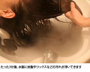 たった3分で、水面に皮脂やワックスなどの汚れが浮いてきます
