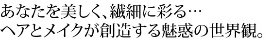 あなたを美しく、繊細に彩る　ヘアとメイクが創造する魅惑の世界観