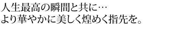 人生最高の瞬間と共に　より華やかに美しく煌めく指先を