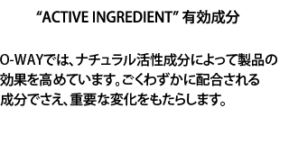 O-WAYでは、ナチュラル活性成分によって製品の効果を高めています。ごくわずかに配合される成分でさえ、重要な変化をもたらします